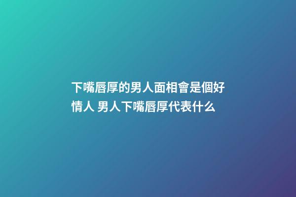下嘴唇厚的男人面相會是個好情人 男人下嘴唇厚代表什么